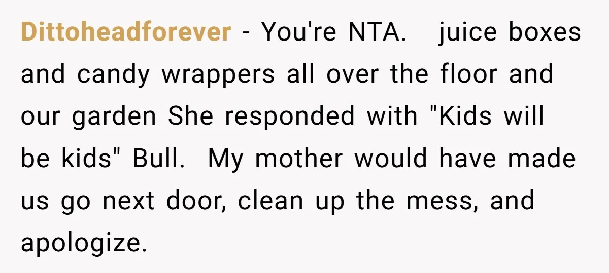 Dittoheadforever − You're NTA. juice boxes and candy wrappers all over the floor and our garden She responded with "Kids will be kids" Bull. My mother would have made us...
