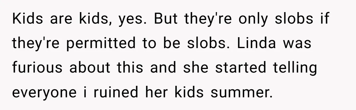Kids are kids, yes. But they're only slobs if they're permitted to be slobs. Linda was furious about this and she started telling everyone i ruined her kids summer.