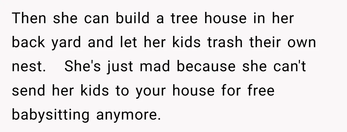 Then she can build a tree house in her back yard and let her kids trash their own nest. She's just mad because she can't send her kids to your...