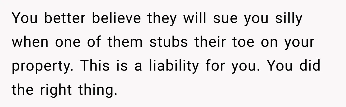 You better believe they will sue you silly when one of them stubs their toe on your property. This is a liability for you. You did the right thing.