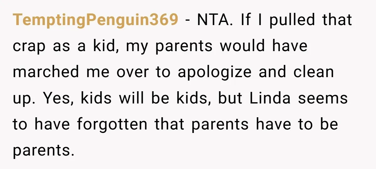 TemptingPenguin369 − NTA. If I pulled that crap as a kid, my parents would have marched me over to apologize and clean up. Yes, kids will be kids, but Linda...