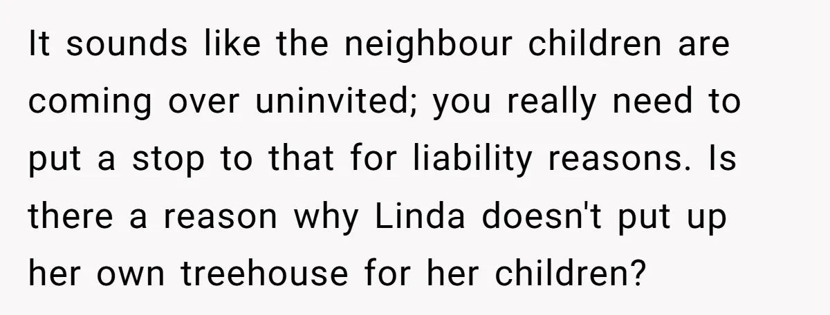 It sounds like the neighbour children are coming over uninvited; you really need to put a stop to that for liability reasons. Is there a reason why Linda doesn't put...
