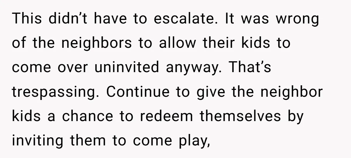 This didn’t have to escalate. It was wrong of the neighbors to allow their kids to come over uninvited anyway. That’s trespassing. Continue to give the neighbor kids a chance...