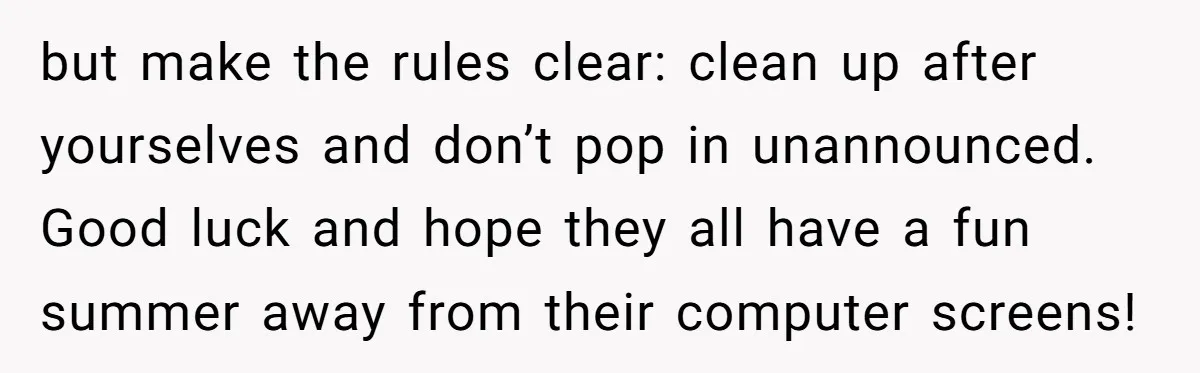 but make the rules clear: clean up after yourselves and don’t pop in unannounced. Good luck and hope they all have a fun summer away from their computer screens!