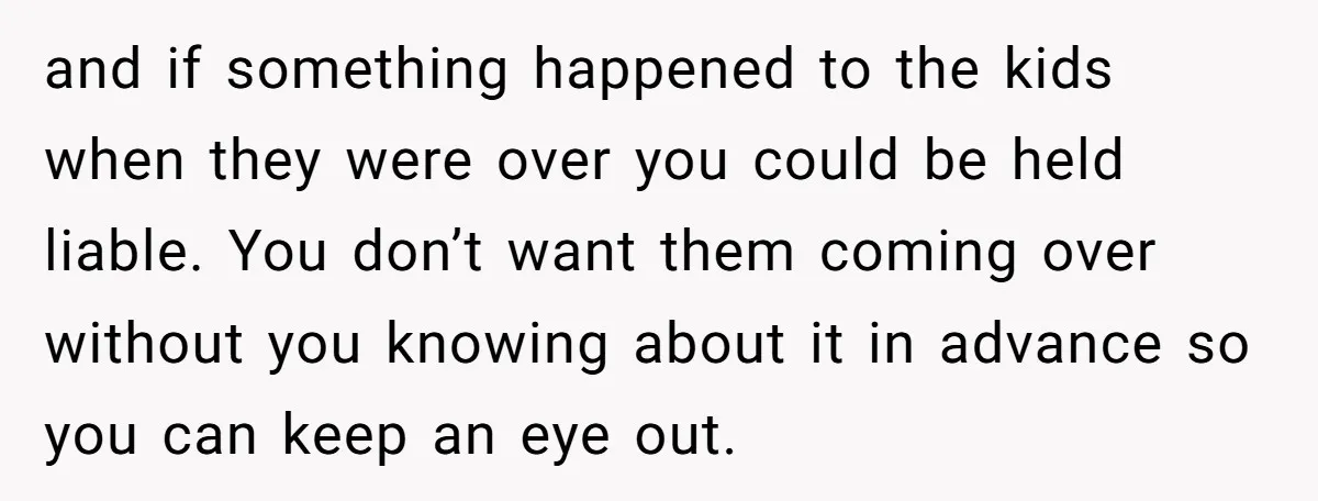and if something happened to the kids when they were over you could be held liable. You don’t want them coming over without you knowing about it in advance so...