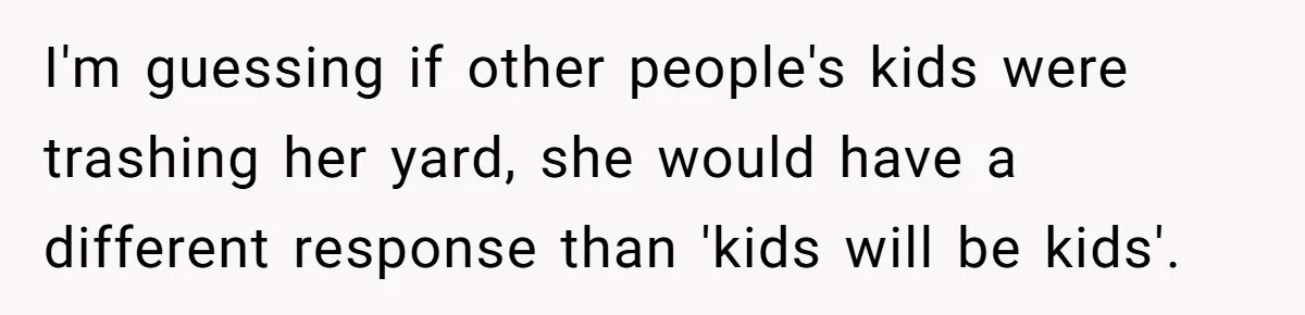 I'm guessing if other people's kids were trashing her yard, she would have a different response than 'kids will be kids'.