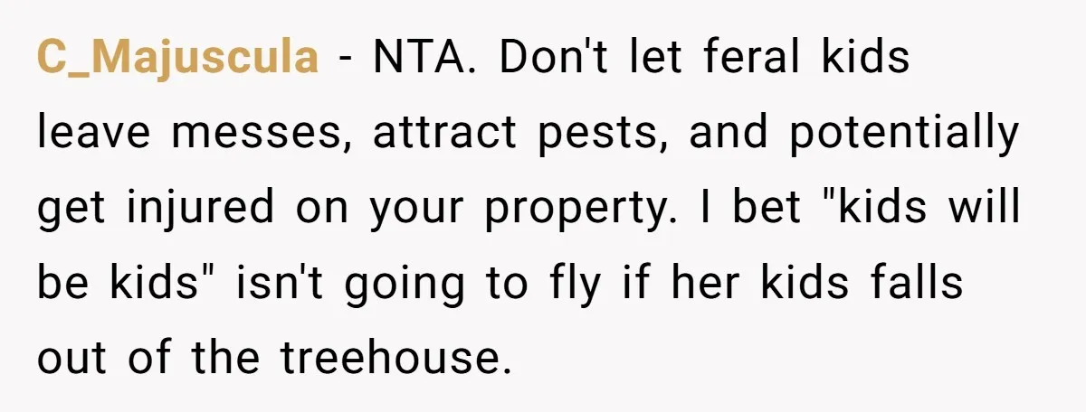 C_Majuscula − NTA. Don't let feral kids leave messes, attract pests, and potentially get injured on your property. I bet "kids will be kids" isn't going to fly if her...