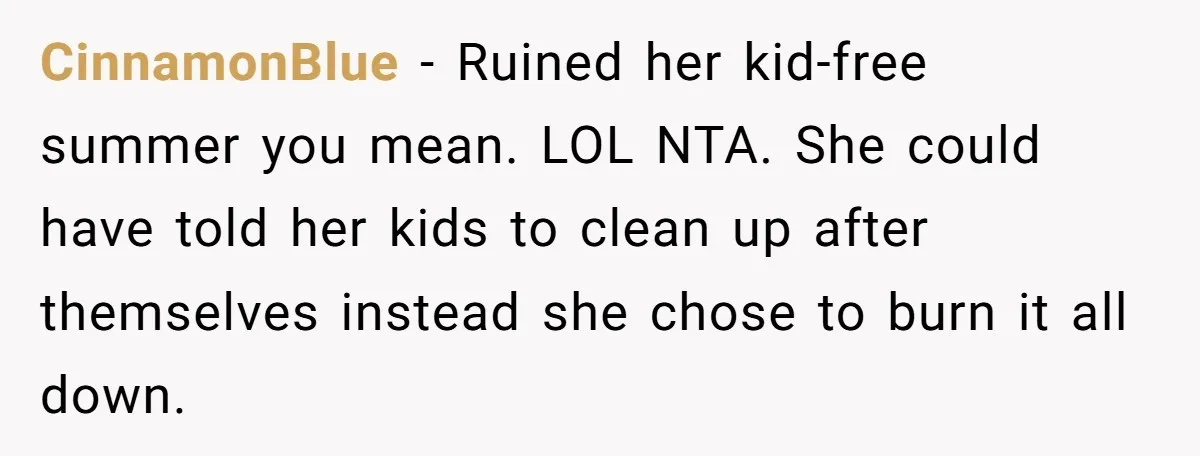 CinnamonBlue − Ruined her kid-free summer you mean. LOL NTA. She could have told her kids to clean up after themselves instead she chose to burn it all down.