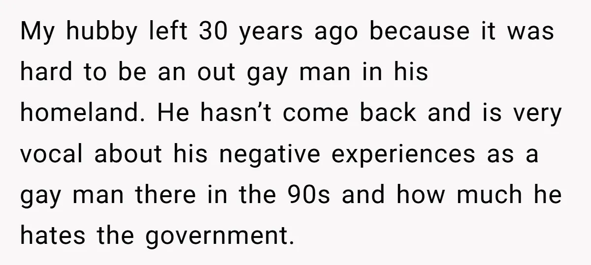 My hubby left 30 years ago because it was hard to be an out gay man in his homeland. He hasn’t come back and is very vocal about his negative...