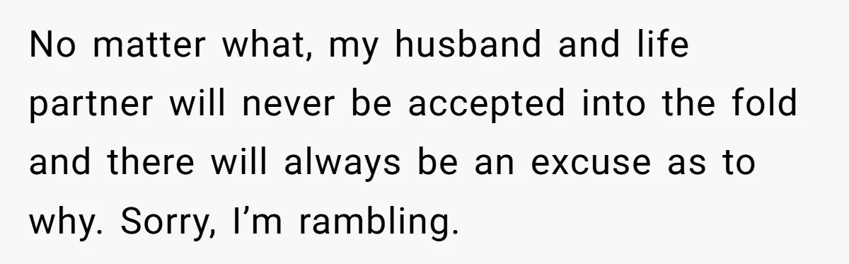 No matter what, my husband and life partner will never be accepted into the fold and there will always be an excuse as to why. Sorry, I’m rambling.