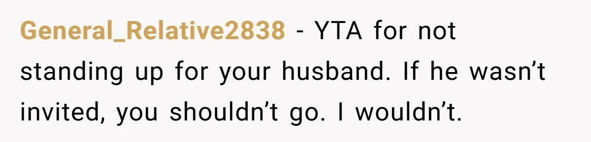 General_Relative2838 − YTA for not standing up for your husband. If he wasn’t invited, you shouldn’t go. I wouldn’t.