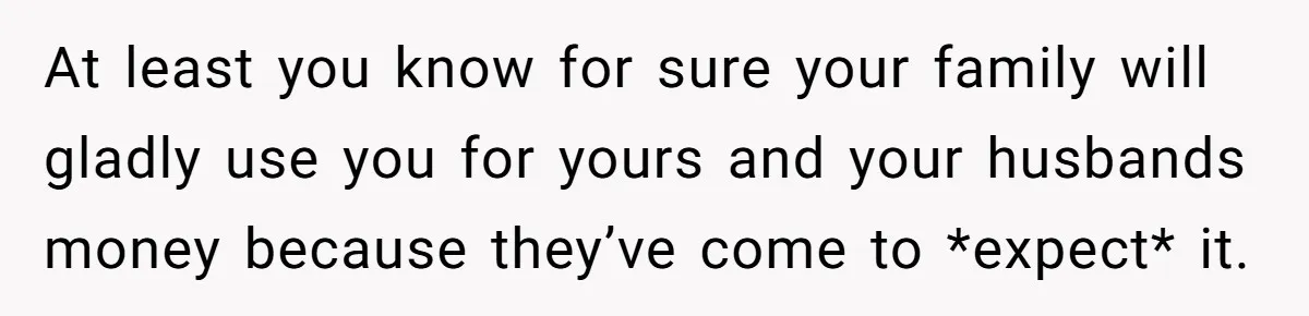 At least you know for sure your family will gladly use you for yours and your husbands money because they’ve come to *expect* it.