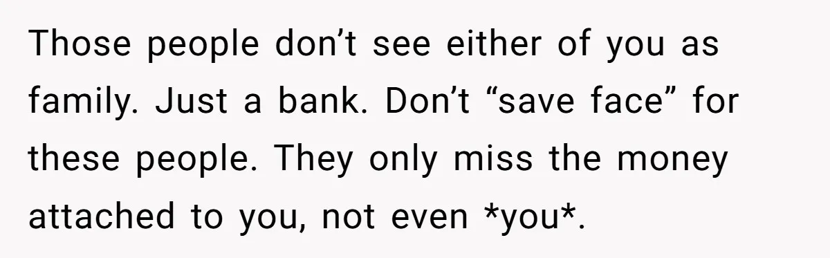 Those people don’t see either of you as family. Just a bank. Don’t “save face” for these people. They only miss the money attached to you, not even *you*.