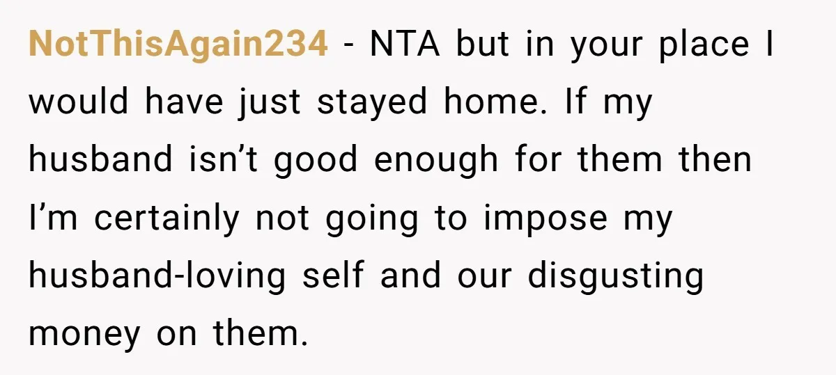 NotThisAgain234 − NTA but in your place I would have just stayed home. If my husband isn’t good enough for them then I’m certainly not going to impose my husband-loving...