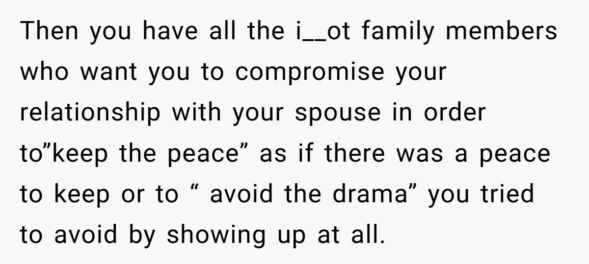 Then you have all the i__ot family members who want you to compromise your relationship with your spouse in order to”keep the peace” as if there was a peace to...