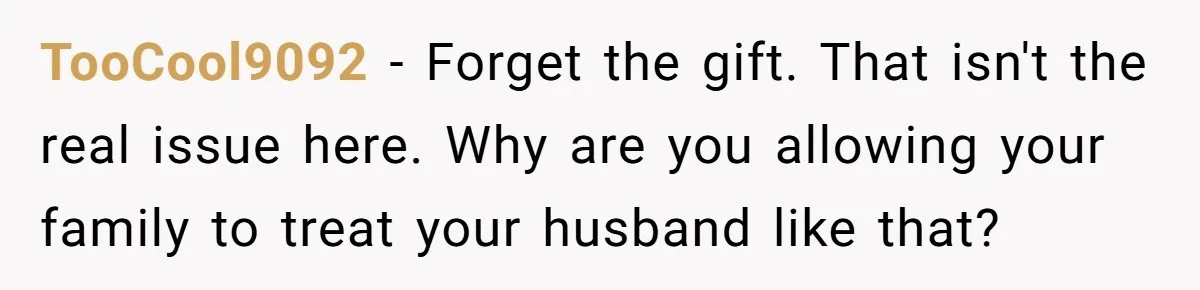 TooCool9092 − Forget the gift. That isn't the real issue here. Why are you allowing your family to treat your husband like that?