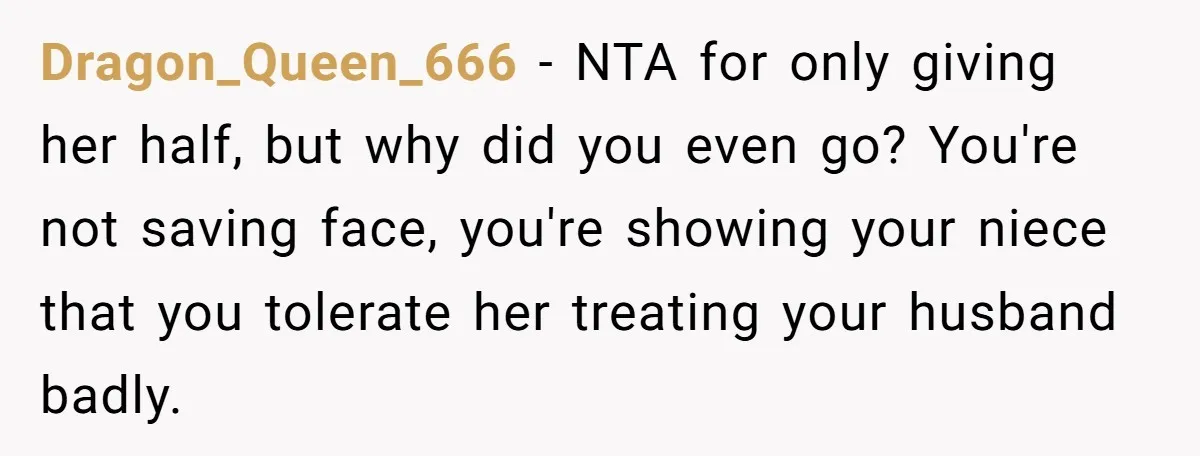 Dragon_Queen_666 − NTA for only giving her half, but why did you even go? You're not saving face, you're showing your niece that you tolerate her treating your husband badly.