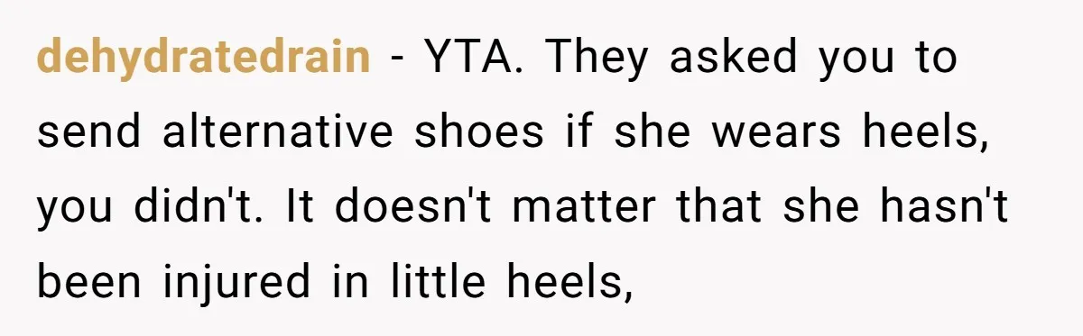dehydratedrain − YTA. They asked you to send alternative shoes if she wears heels, you didn't. It doesn't matter that she hasn't been injured in little heels,