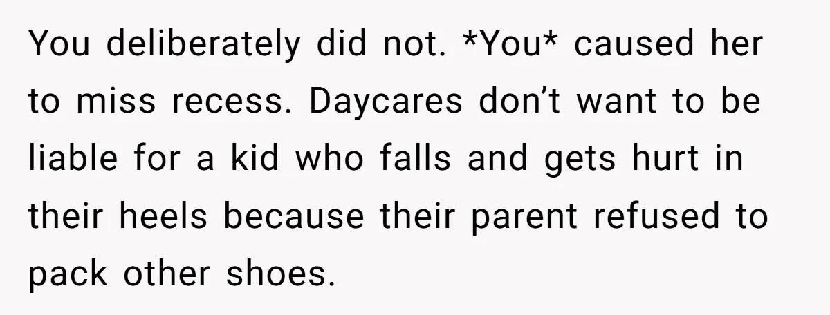 You deliberately did not. *You* caused her to miss recess. Daycares don’t want to be liable for a kid who falls and gets hurt in their heels because their parent...