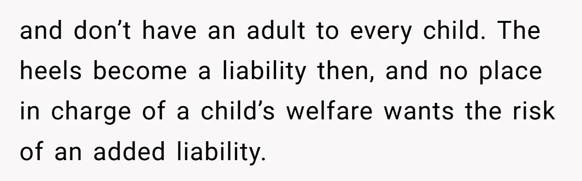 and don’t have an adult to every child. The heels become a liability then, and no place in charge of a child’s welfare wants the risk of an added liability.