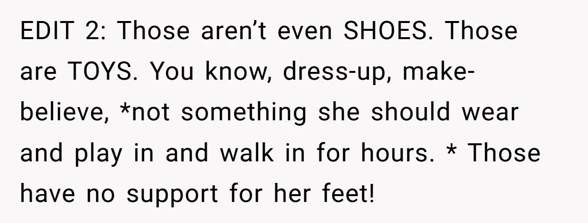 EDIT 2: Those aren’t even SHOES. Those are TOYS. You know, dress-up, make-believe, *not something she should wear and play in and walk in for hours. * Those have no...