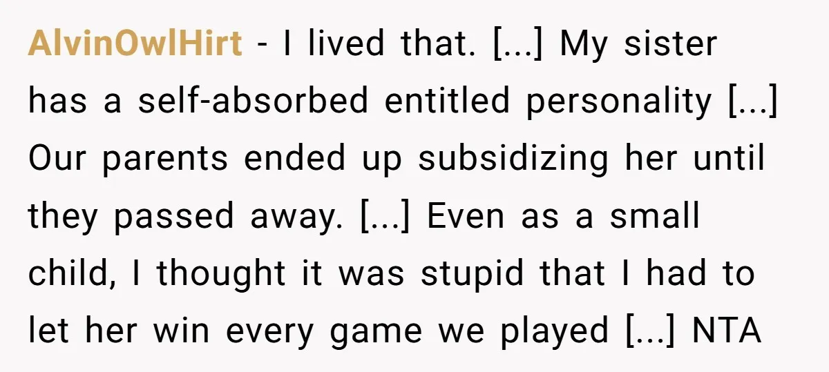 AlvinOwlHirt - I lived that. [...] My sister has a self-absorbed entitled personality [...] Our parents ended up subsidizing her until they passed away. [...] Even as a small child,...