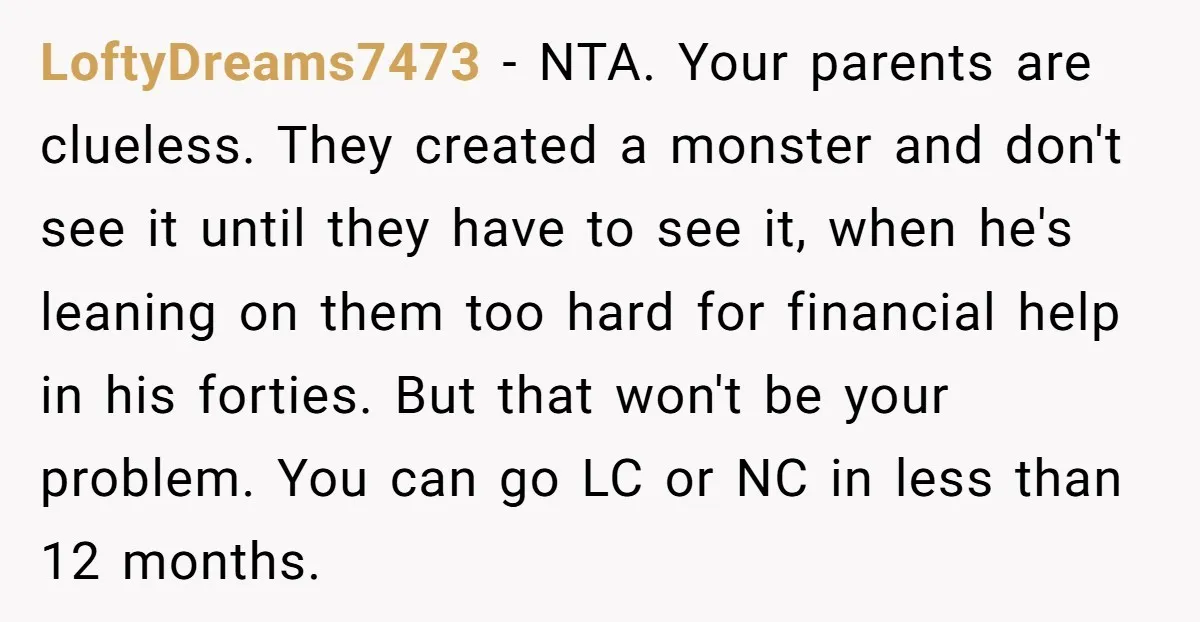 LoftyDreams7473 - NTA. Your parents are clueless. They created a monster and don't see it until they have to see it, when he's leaning on them too hard for financial...