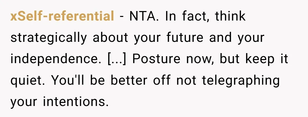 xSelf-referential - NTA. In fact, think strategically about your future and your independence. [...] Posture now, but keep it quiet. You'll be better off not telegraphing your intentions.