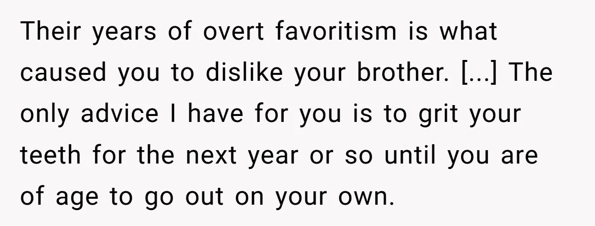 Their years of overt favoritism is what caused you to dislike your brother. [...] The only advice I have for you is to grit your teeth for the next year...