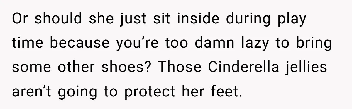 Or should she just sit inside during play time because you’re too damn lazy to bring some other shoes? Those Cinderella jellies aren’t going to protect her feet.