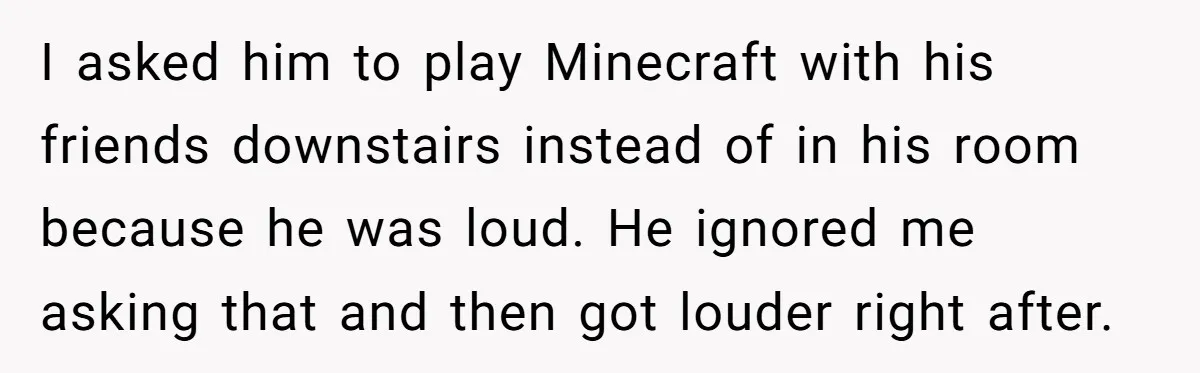 I asked him to play Minecraft with his friends downstairs instead of in his room because he was loud. He ignored me asking that and then got louder right after.