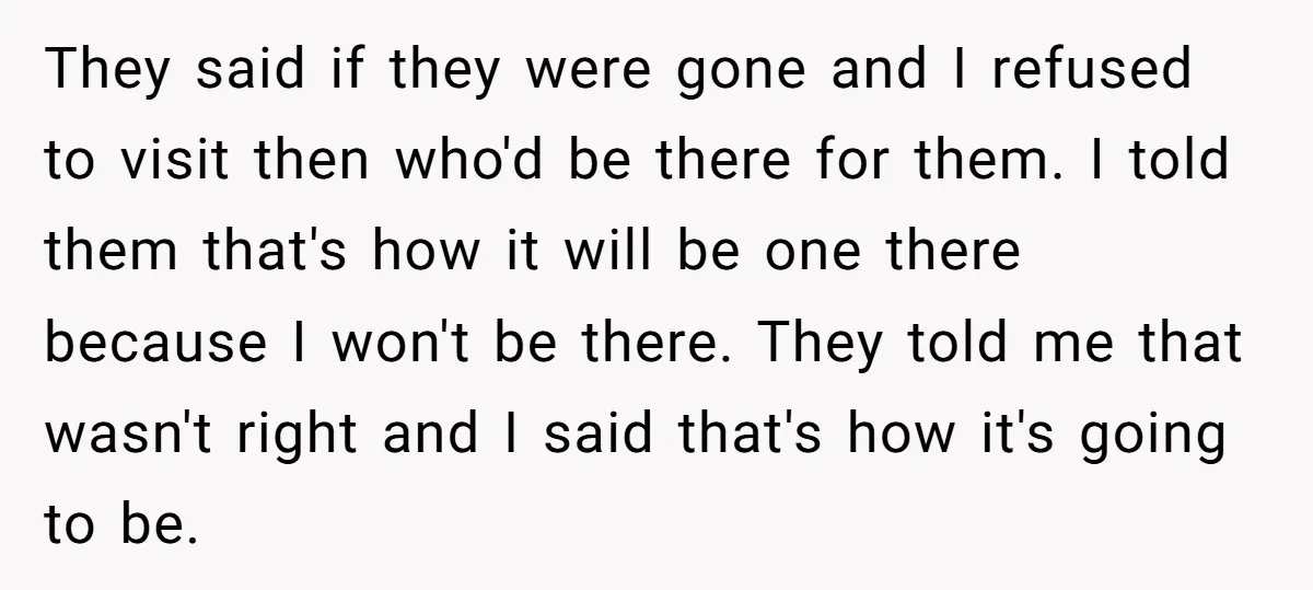 They said if they were gone and I refused to visit then who'd be there for them. I told them that's how it will be one there because I won't...