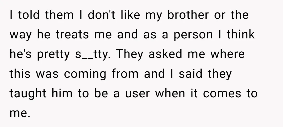 I told them I don't like my brother or the way he treats me and as a person I think he's pretty s__tty. They asked me where this was coming...