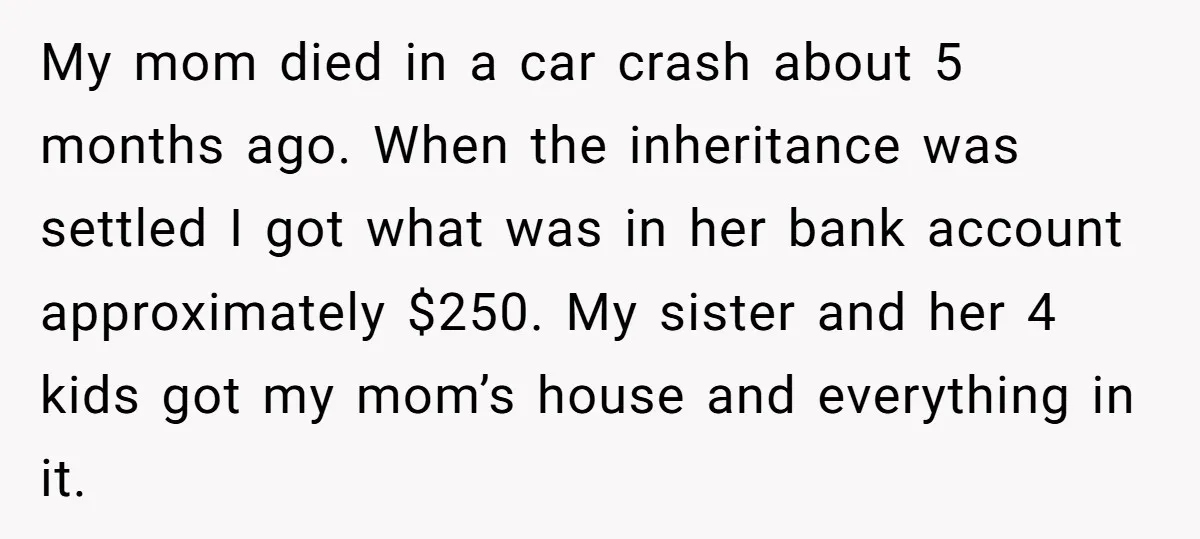 My mom died in a car crash about 5 months ago. When the inheritance was settled I got what was in her bank account approximately $250. My sister and her...