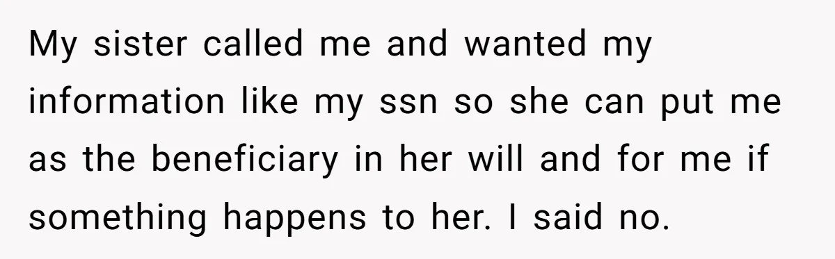My sister called me and wanted my information like my ssn so she can put me as the beneficiary in her will and for me if something happens to her....