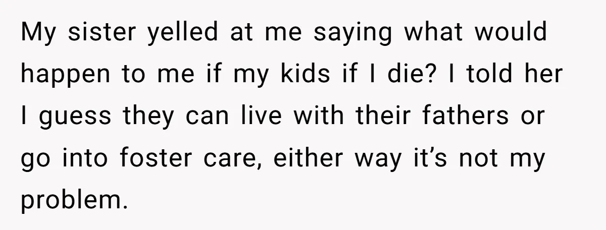 My sister yelled at me saying what would happen to me if my kids if I die? I told her I guess they can live with their fathers or go...
