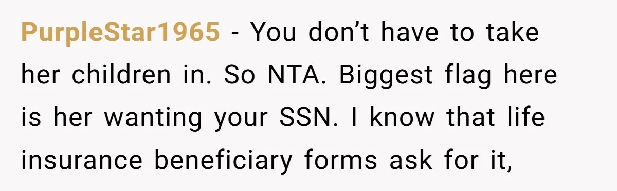 PurpleStar1965 − You don’t have to take her children in. So NTA. Biggest flag here is her wanting your SSN. I know that life insurance beneficiary forms ask for it,