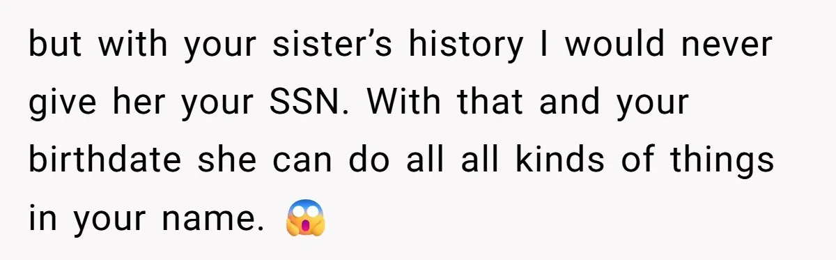 but with your sister’s history I would never give her your SSN. With that and your birthdate she can do all all kinds of things in your name. 😱