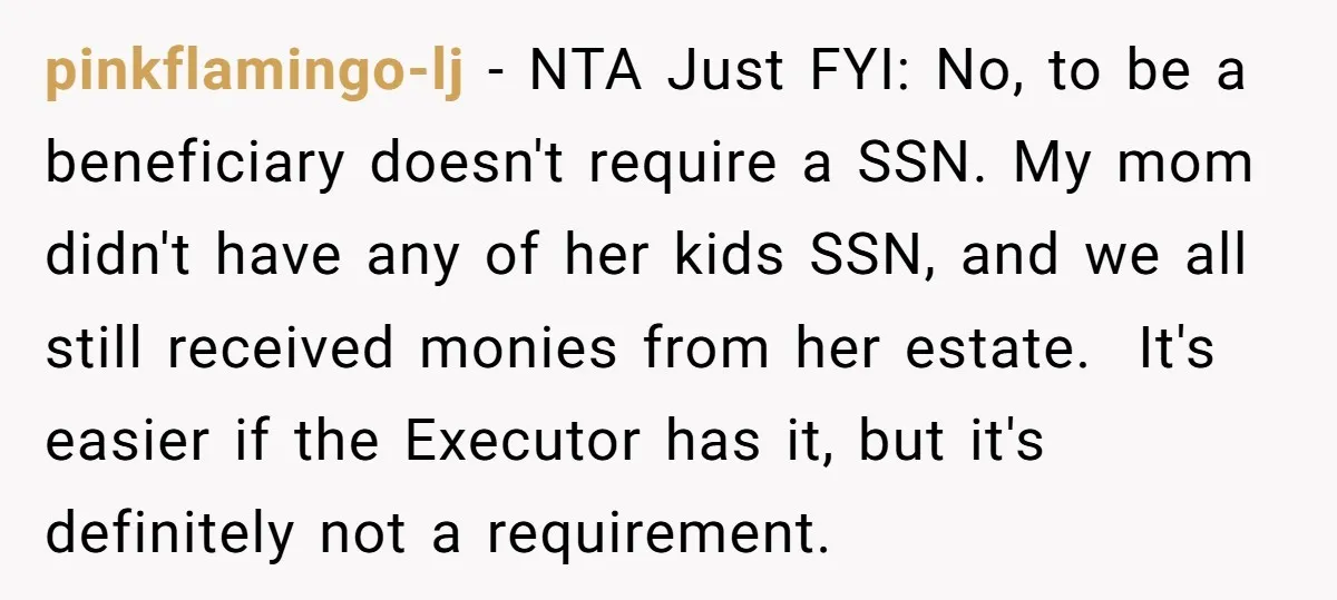 pinkflamingo-lj − NTA Just FYI: No, to be a beneficiary doesn't require a SSN. My mom didn't have any of her kids SSN, and we all still received monies from...