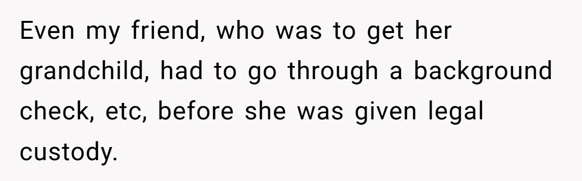 Even my friend, who was to get her grandchild, had to go through a background check, etc, before she was given legal custody.