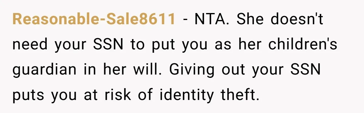 Reasonable-Sale8611 − NTA. She doesn't need your SSN to put you as her children's guardian in her will. Giving out your SSN puts you at risk of identity theft.