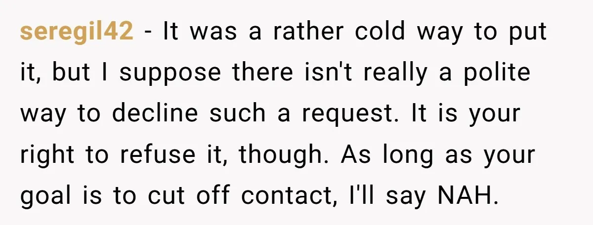 seregil42 − It was a rather cold way to put it, but I suppose there isn't really a polite way to decline such a request. It is your right to...