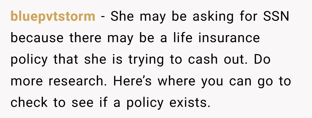 bluepvtstorm − She may be asking for SSN because there may be a life insurance policy that she is trying to cash out. Do more research. Here’s where you can...