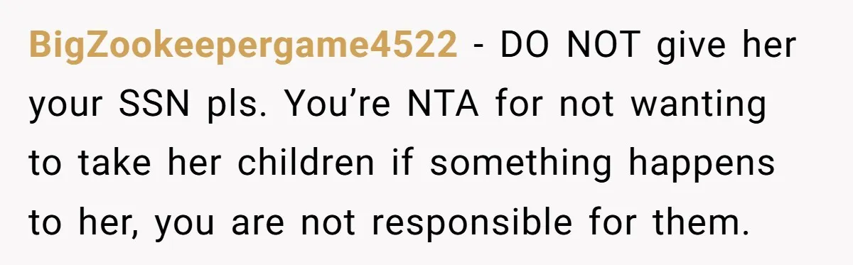 BigZookeepergame4522 − DO NOT give her your SSN pls. You’re NTA for not wanting to take her children if something happens to her, you are not responsible for them.