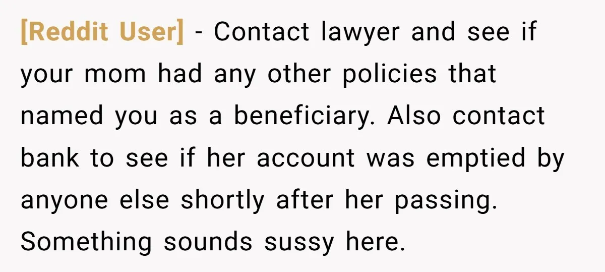 [Reddit User] − Contact lawyer and see if your mom had any other policies that named you as a beneficiary. Also contact bank to see if her account was emptied...