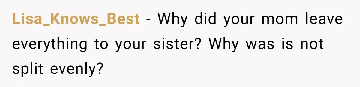 Lisa_Knows_Best − Why did your mom leave everything to your sister? Why was is not split evenly?