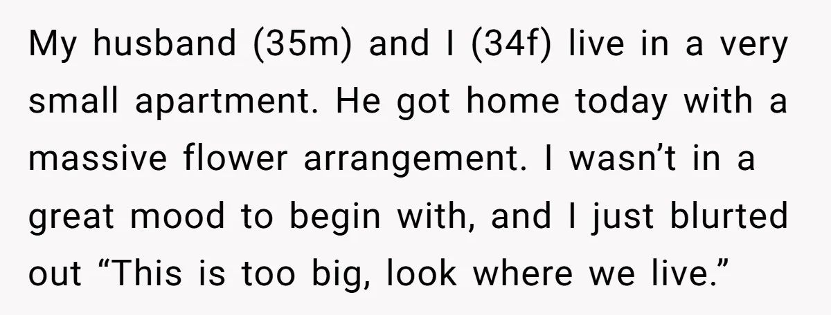 My husband (35m) and I (34f) live in a very small apartment. He got home today with a massive flower arrangement. I wasn’t in a great mood to begin with,...
