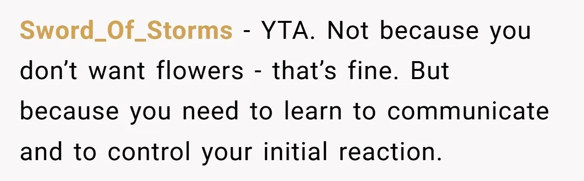 Sword_Of_Storms − YTA. Not because you don’t want flowers - that’s fine. But because you need to learn to communicate and to control your initial reaction.