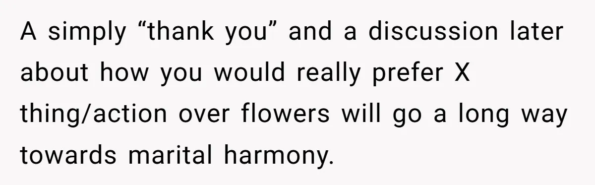 A simply “thank you” and a discussion later about how you would really prefer X thing/action over flowers will go a long way towards marital harmony.