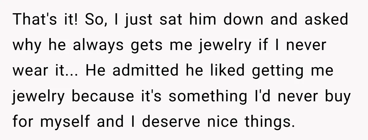 That's it! So, I just sat him down and asked why he always gets me jewelry if I never wear it... He admitted he liked getting me jewelry because it's...